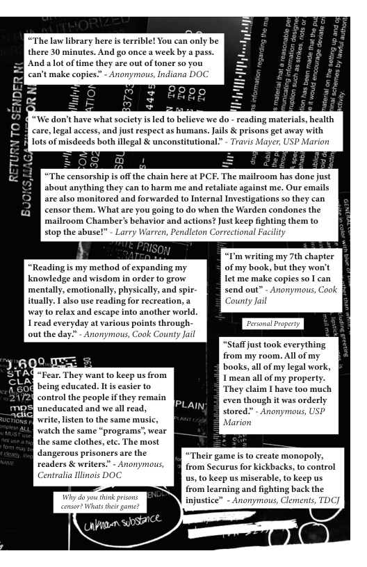 there 30 minutes. And go once a week by Andalot of time they are out of toner so can’t make copies? - Anonymous, Indiana apass. you poc ty isled to believe we do - reading materials, health care, legal access, and just respect as hu mans. Jails & prisons get away with “The censorship s off the chain here at PCF. The mailroom has done just about anything they can to harm me and retaliate against me. Our emails are also monitored and forwarded to Internal Investigations so they can censor them. What are you going to do when the Warden condones the ‘mailroom Chambers behavior and actions? Just keep fighting them to stop the abuse!” - Larry Warren, Pend dleton Correctional Facility “I’m writing my 7th chapter “Reading is my method of expanding my of my book, but they wo’t knowledge and wisdom in order to grow let me make copies so I can mentally, emotionally, physically, and spir- send out” - Anonymous, Cook itually. T also use reading for recreation, a County Jail way to relax and escape into another world. Iread everyday at various points through. out the day.” - Anonymous, Cook Coun EREN Fear. They want to keep us from [ being cducated. s easier to write,listen to the same m: watch the same “programs’, wear the same clothes, etc. The most dangerous prisoners are the readers & writers. - Anonyin, Centralia llinois DOC Wiy do you “Staff just took everything from my room. All of my books, all of my legal work, property. I have too much even though it was orderly stored?” - Anonymous, USP Mari “Their game is to create monopoly, from Securus for kickbacks, to control us, to keep us miserable, to keep us from learning and fighting back the injustice” - Anonymaus, Clement;